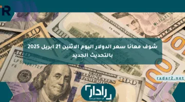شوف معانا سعر الدولار اليوم الإثنين 21 أبريل 2025 بالتحديث الجديد